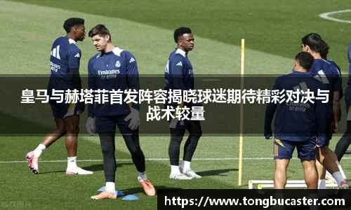皇马与赫塔菲首发阵容揭晓球迷期待精彩对决与战术较量